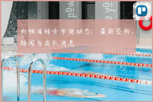 利物浦转会市场动态：最新签约、绯闻与离队消息