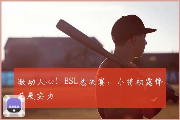 激动人心!ESL总决赛,小将初露锋芒展实力