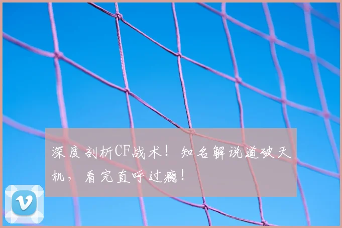 深度剖析CF战术!知名解说道破天机,看完直呼过瘾!