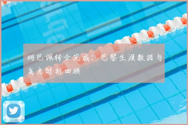 姆巴佩转会完成：巴黎生涯数据与高光时刻回顾