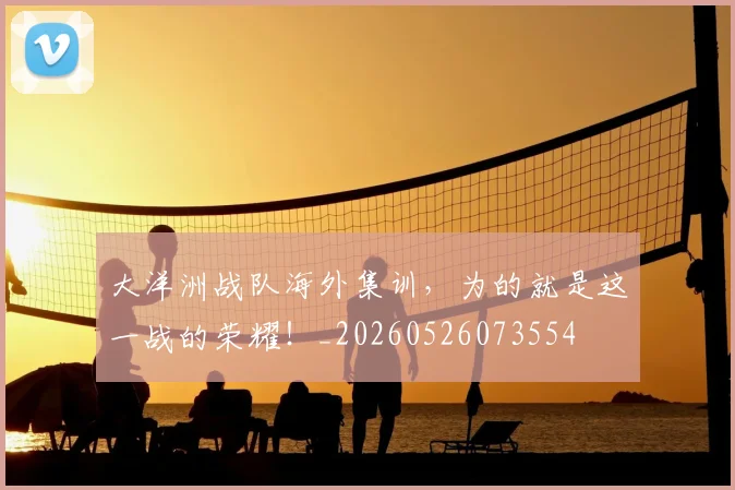 大洋洲战队海外集训，为的就是这一战的荣耀！_20260526073554