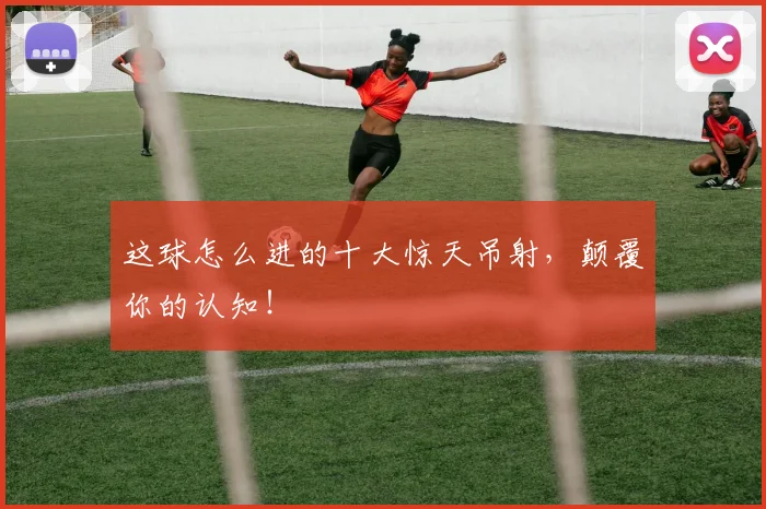 这球怎么进的十大惊天吊射,颠覆你的认知!