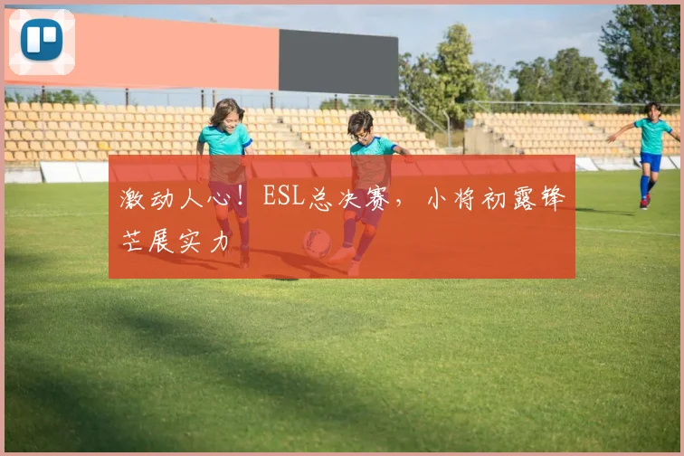 激动人心！ESL总决赛，小将初露锋芒展实力