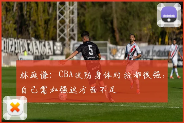林庭谦：CBA攻防身体对抗都很强，自己需加强这方面不足