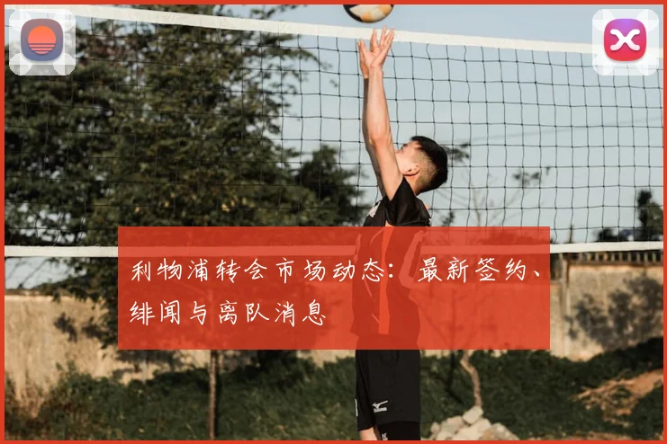 利物浦转会市场动态:最新签约、绯闻与离队消息