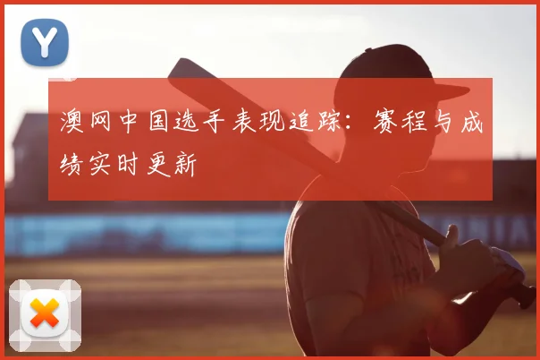 澳网中国选手表现追踪：赛程与成绩实时更新