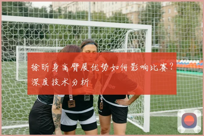徐昕身高臂展优势如何影响比赛？深度技术分析