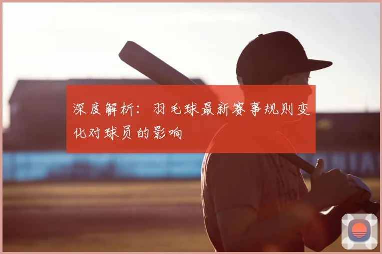深度解析：羽毛球最新赛事规则变化对球员的影响