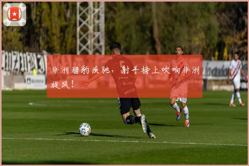 非洲猎豹疾驰,射手榜上吹响非洲旋风!