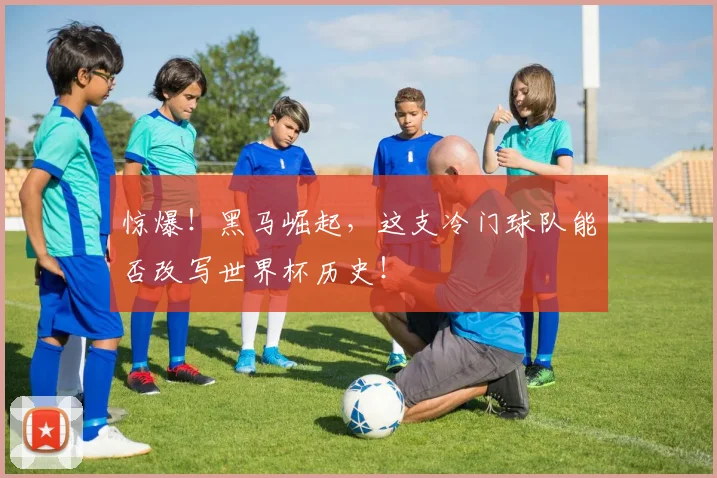 惊爆！黑马崛起，这支冷门球队能否改写世界杯历史！