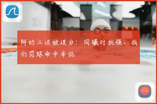 阿的江谈被追分：同曦对抗强，我们罚球命中率低