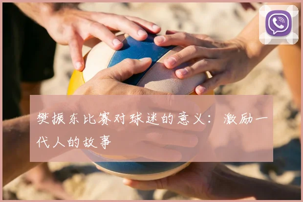 樊振东比赛对球迷的意义：激励一代人的故事