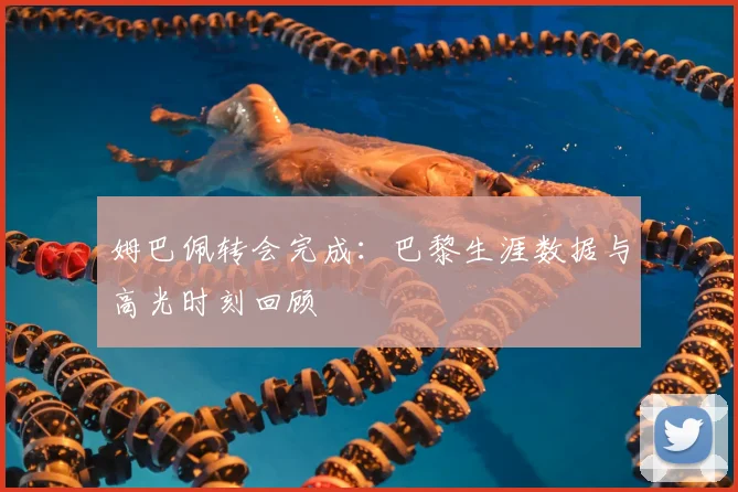 姆巴佩转会完成：巴黎生涯数据与高光时刻回顾