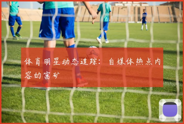 体育明星动态追踪：自媒体热点内容的富矿
