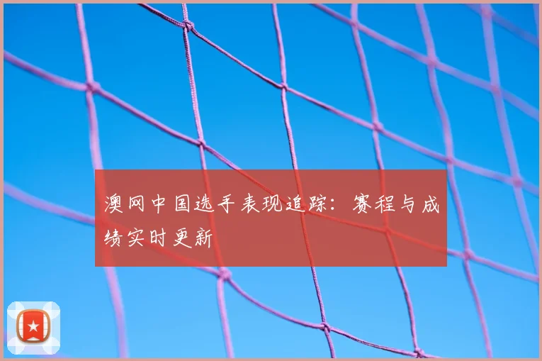 澳网中国选手表现追踪：赛程与成绩实时更新