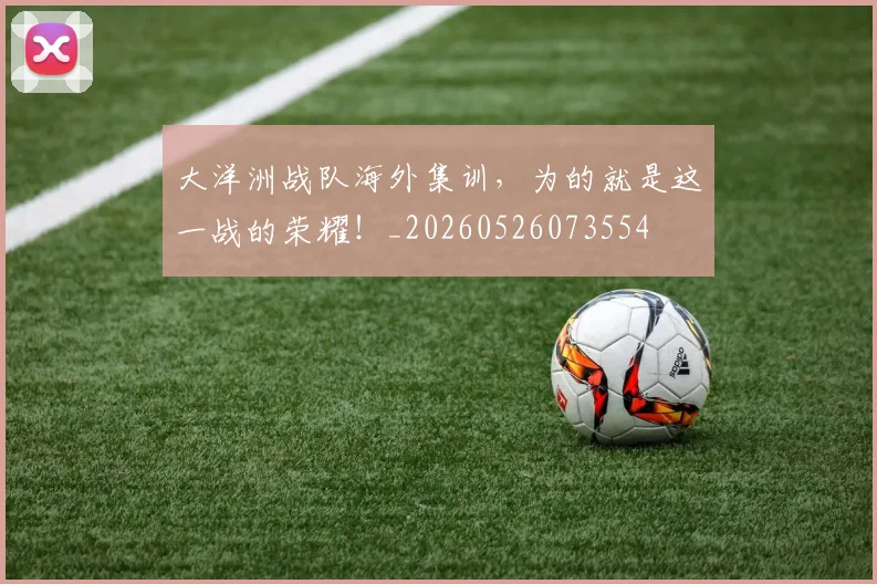 大洋洲战队海外集训，为的就是这一战的荣耀！_20260526073554