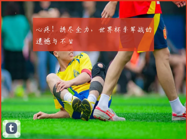 心疼！拼尽全力，世界杯季军战的遗憾与不甘