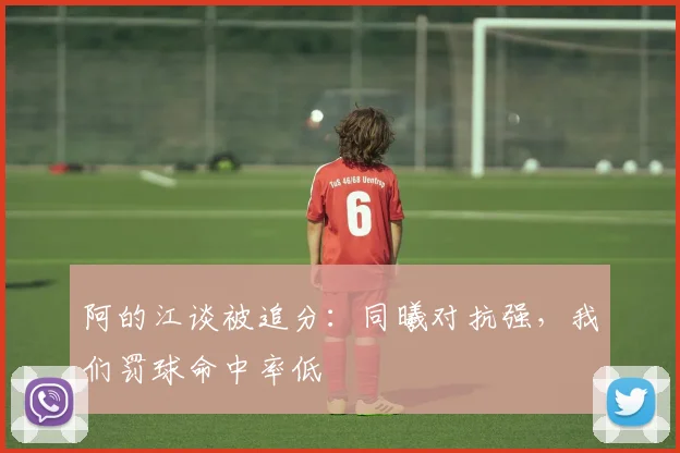 阿的江谈被追分:同曦对抗强,我们罚球命中率低