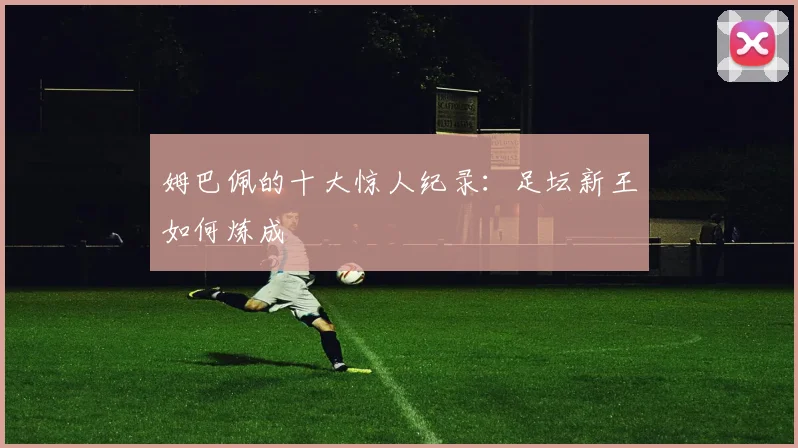 姆巴佩的十大惊人纪录：足坛新王如何炼成
