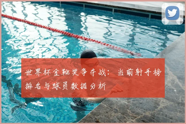 世界杯金靴奖争夺战：当前射手榜排名与球员数据分析