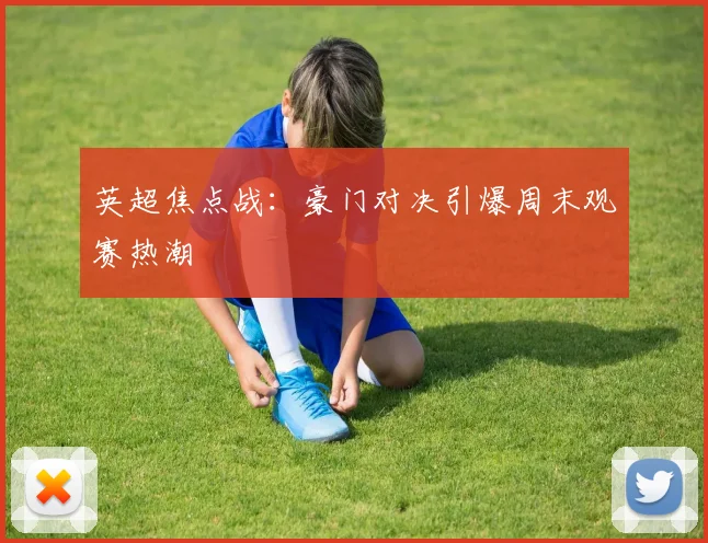 英超焦点战：豪门对决引爆周末观赛热潮