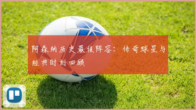 阿森纳历史最佳阵容:传奇球星与经典时刻回顾