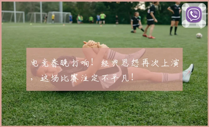 电竞春晚打响!经典恩怨再次上演,这场比赛注定不平凡!